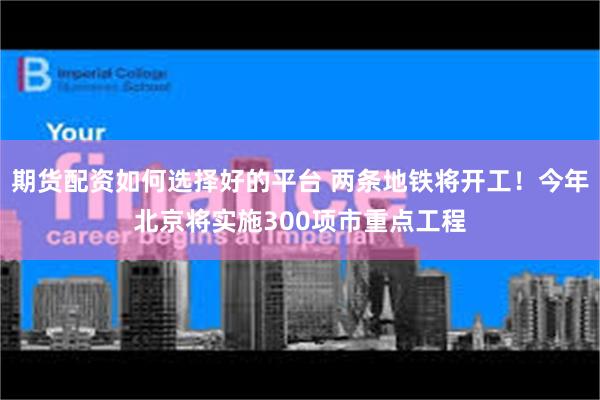 期货配资如何选择好的平台 两条地铁将开工！今年北京将实施300项市重点工程