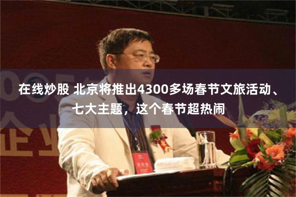 在线炒股 北京将推出4300多场春节文旅活动、七大主题，这个春节超热闹