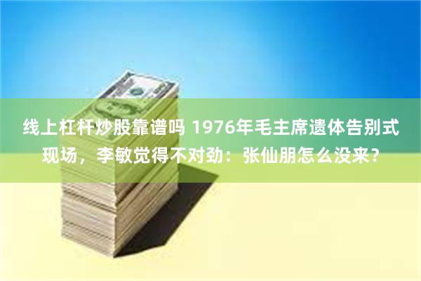 线上杠杆炒股靠谱吗 1976年毛主席遗体告别式现场，李敏觉得不对劲：张仙朋怎么没来？