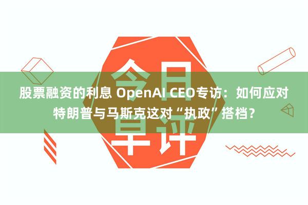 股票融资的利息 OpenAI CEO专访：如何应对特朗普与马斯克这对“执政”搭档？