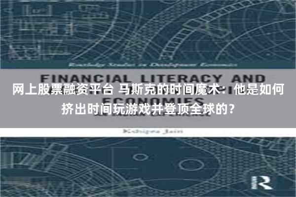 网上股票融资平台 马斯克的时间魔术：他是如何挤出时间玩游戏并登顶全球的？