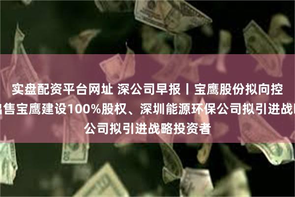 实盘配资平台网址 深公司早报丨宝鹰股份拟向控股股东出售宝鹰建设100%股权、深圳能源环保公司拟引进战略投资者