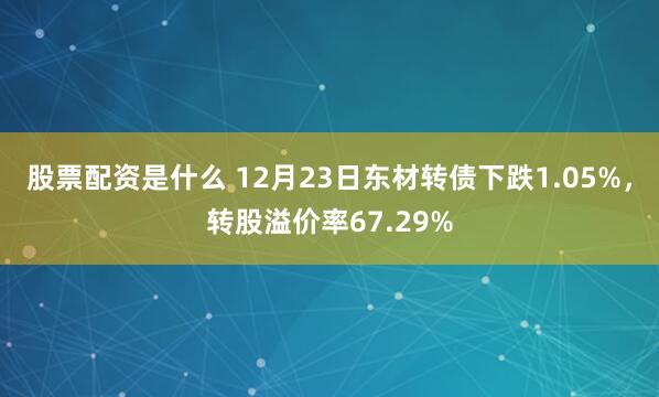 股票配资是什么 12月23日东材转债下跌1.05%，转股溢价率67.29%