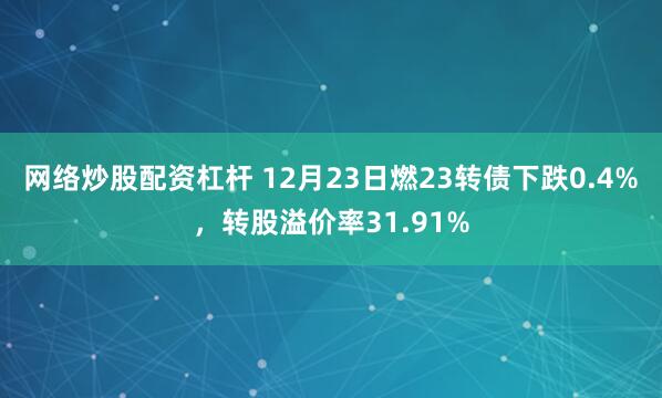 网络炒股配资杠杆 12月23日燃23转债下跌0.4%，转股溢价率31.91%