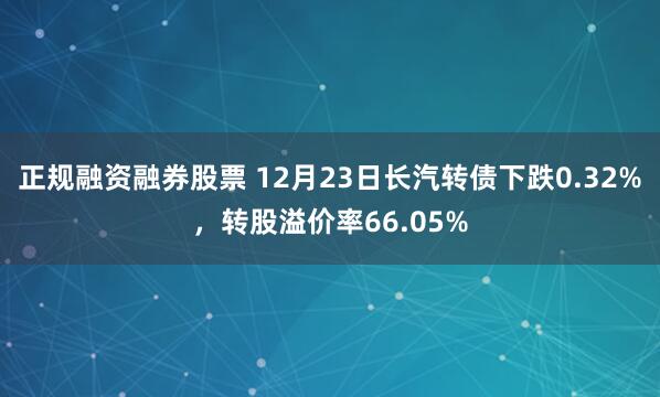 正规融资融券股票 12月23日长汽转债下跌0.32%，转股溢价率66.05%