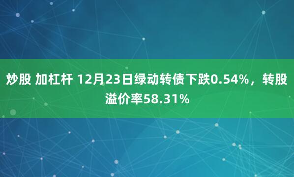 炒股 加杠杆 12月23日绿动转债下跌0.54%，转股溢价率58.31%