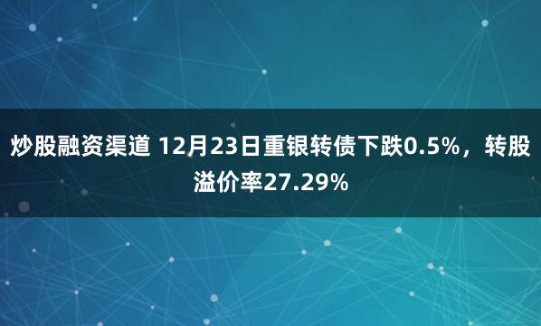 炒股融资渠道 12月23日重银转债下跌0.5%，转股溢价率27.29%