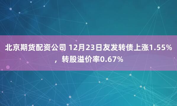 北京期货配资公司 12月23日友发转债上涨1.55%，转股溢价率0.67%