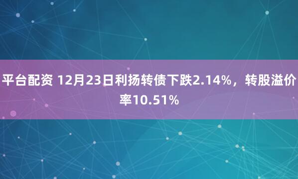 平台配资 12月23日利扬转债下跌2.14%，转股溢价率10.51%