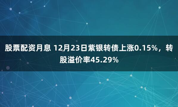 股票配资月息 12月23日紫银转债上涨0.15%，转股溢价率45.29%