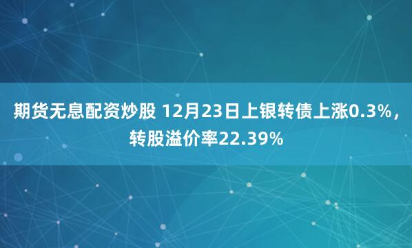 期货无息配资炒股 12月23日上银转债上涨0.3%，转股溢价率22.39%