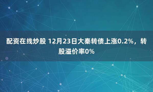 配资在线炒股 12月23日大秦转债上涨0.2%，转股溢价率0%