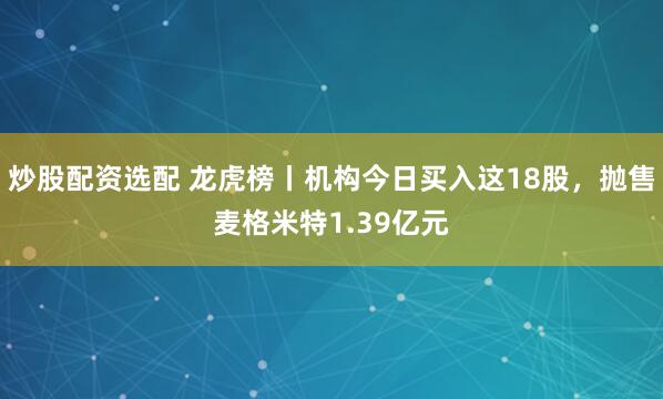 炒股配资选配 龙虎榜丨机构今日买入这18股，抛售麦格米特1.39亿元