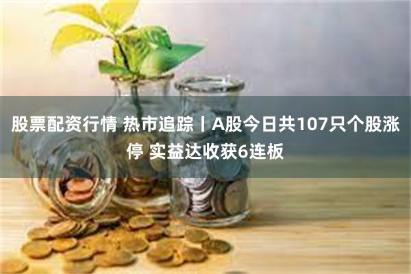 股票配资行情 热市追踪丨A股今日共107只个股涨停 实益达收获6连板