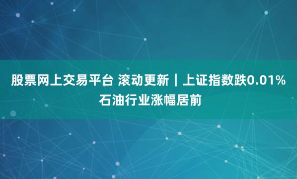 股票网上交易平台 滚动更新｜上证指数跌0.01% 石油行业涨幅居前