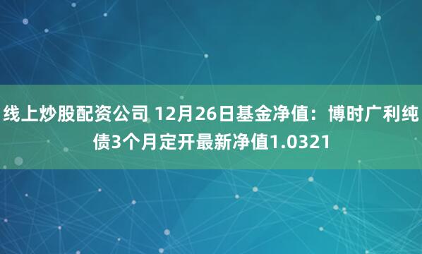 线上炒股配资公司 12月26日基金净值：博时广利纯债3个月定开最新净值1.0321