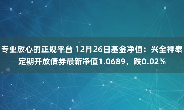 专业放心的正规平台 12月26日基金净值：兴全祥泰定期开放债券最新净值1.0689，跌0.02%