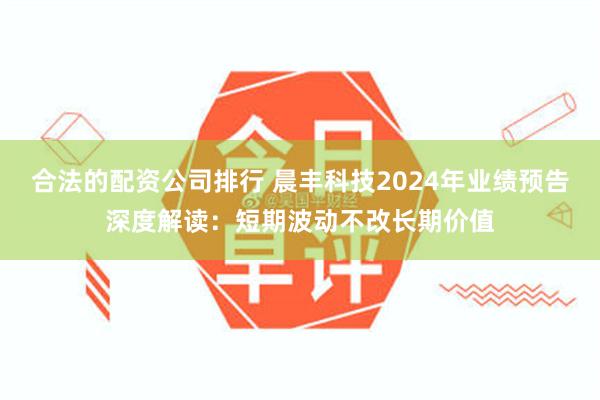 合法的配资公司排行 晨丰科技2024年业绩预告深度解读：短期波动不改长期价值