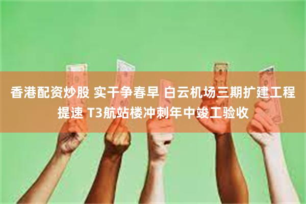 香港配资炒股 实干争春早 白云机场三期扩建工程提速 T3航站楼冲刺年中竣工验收