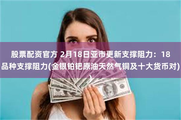 股票配资官方 2月18日亚市更新支撑阻力：18品种支撑阻力(金银铂钯原油天然气铜及十大货币对)