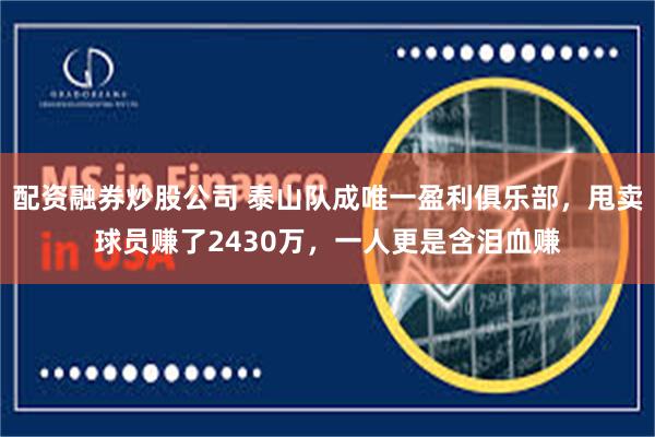 配资融券炒股公司 泰山队成唯一盈利俱乐部，甩卖球员赚了2430万，一人更是含泪血赚