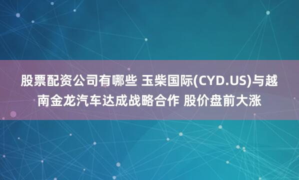 股票配资公司有哪些 玉柴国际(CYD.US)与越南金龙汽车达成战略合作 股价盘前大涨