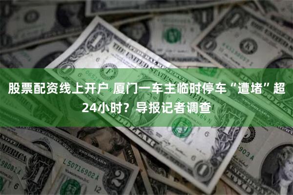 股票配资线上开户 厦门一车主临时停车“遭堵”超24小时？导报记者调查