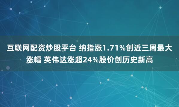 互联网配资炒股平台 纳指涨1.71%创近三周最大涨幅 英伟达涨超24%股价创历史新高