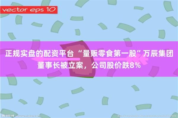 正规实盘的配资平台 “量贩零食第一股”万辰集团董事长被立案，公司股价跌8%