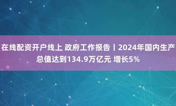 在线配资开户线上 政府工作报告丨2024年国内生产总值达到134.9万亿元 增长5%