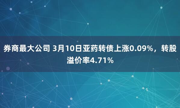 券商最大公司 3月10日亚药转债上涨0.09%，转股溢价率4.71%