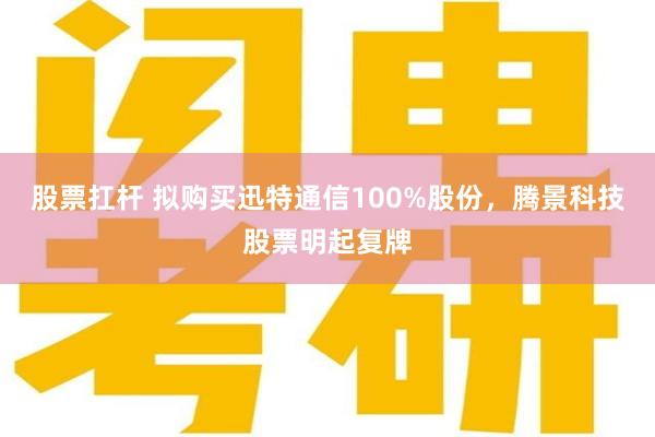 股票扛杆 拟购买迅特通信100%股份，腾景科技股票明起复牌