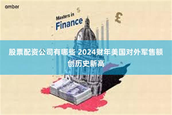 股票配资公司有哪些 2024财年美国对外军售额创历史新高