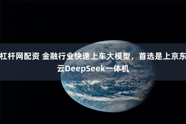 杠杆网配资 金融行业快速上车大模型，首选是上京东云DeepSeek一体机